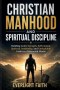 CHRISTIAN MANHOOD AND SPIRITUAL DISCIPLINE : Building Godly Strength, Self Control, Spiritual Leadership, and Unshakable Faith in a Distracted World