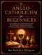Anglo-Catholicism for Beginners : Clear and Practical Guide to the Eucharist, Sacred Worship, and Ancient Tradition for Deeper Faith and Confident Par