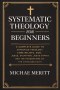 "Systematic Theology for Beginners: A Complete Guide to Christian Doctrine, Biblical Theology, Core Beliefs, God, Salvation, Jesus Christ, and the Fou