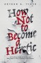 How Not to Become a Heretic: A Practical Guide for Christians Who Want to Stay Faithful to the Gospel