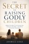 THE SECRET TO RAISING GODLY CHILDREN: Biblical Principles for Nurturing Faith, Character, Discipline, and Destiny in the Next Generation