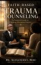 Faith-Based Trauma Counseling: A Pastoral Guide to Healing Wounded Hearts