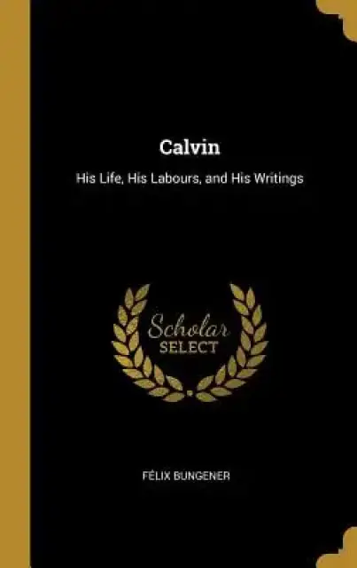 Calvin: His Life, His Labours, and His Writings