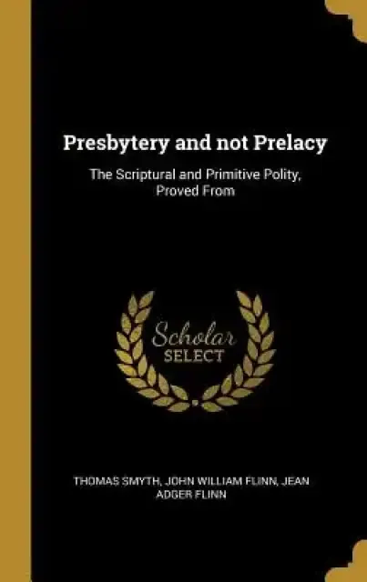 Presbytery and not Prelacy: The Scriptural and Primitive Polity, Proved From