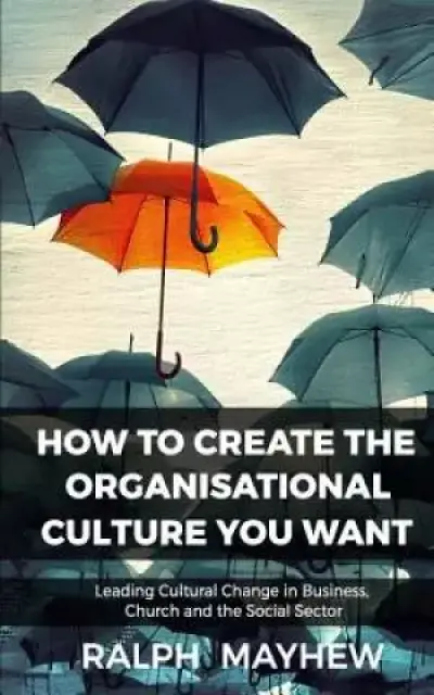 How To Create The Organisational Culture You Want: Leading Cultural Change in Business, Church and the Social Sector