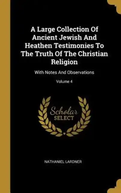 A Large Collection Of Ancient Jewish And Heathen Testimonies To The Truth Of The Christian Religion: With Notes And Observations; Volume 4