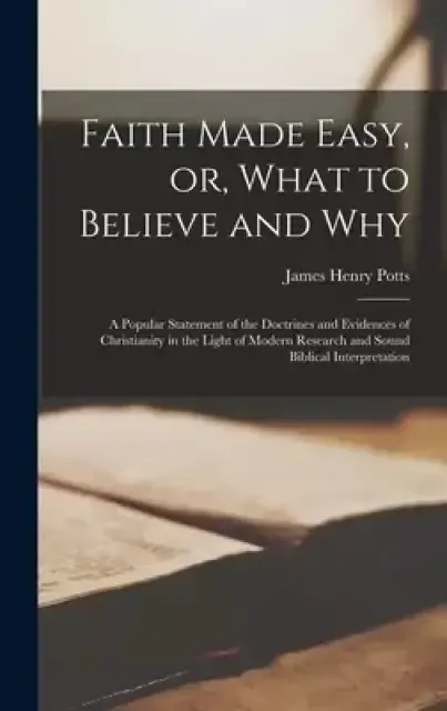 Faith Made Easy, or, What to Believe and Why [microform] : a Popular Statement of the Doctrines and Evidences of Christianity in the Light of Modern R