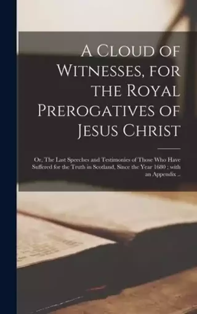 A Cloud of Witnesses, for the Royal Prerogatives of Jesus Christ : or, The Last Speeches and Testimonies of Those Who Have Suffered for the Truth in S