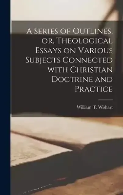 A Series of Outlines, or, Theological Essays on Various Subjects Connected With Christian Doctrine and Practice [microform]