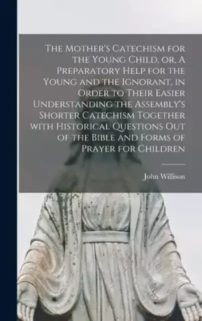 The Mother's Catechism for the Young Child, or, A Preparatory Help for the Young and the Ignorant, in Order to Their Easier Understanding the Assembly