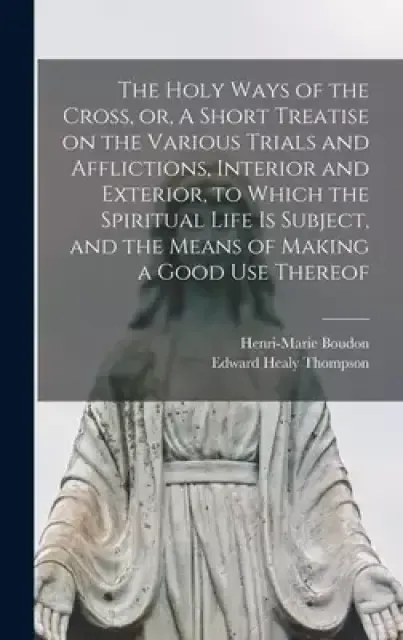 The Holy Ways of the Cross, or, A Short Treatise on the Various Trials and Afflictions, Interior and Exterior, to Which the Spiritual Life is Subject,