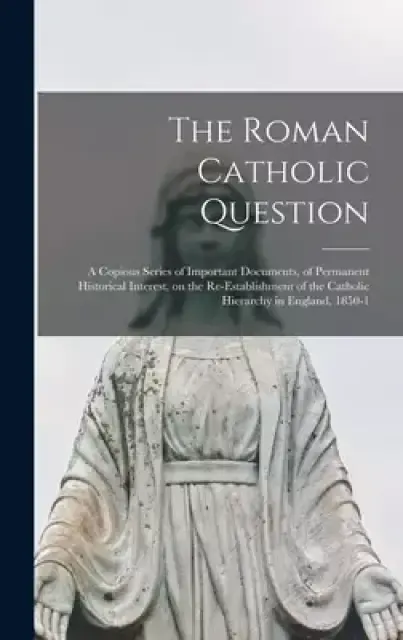 The Roman Catholic Question : a Copious Series of Important Documents, of Permanent Historical Interest, on the Re-establishment of the Catholic Hiera