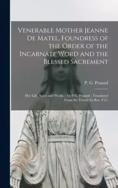 Venerable Mother Jeanne De Matel, Foundress of the Order of the Incarnate Word and the Blessed Sacrement : Her Life, Spirit and Works / by P.G. Penaud