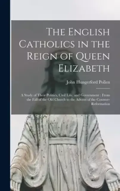 The The English Catholics in the Reign of Queen Elizabeth : a Study of Their Politics, Civil Life, and Government : From the Fall of the Old Church to