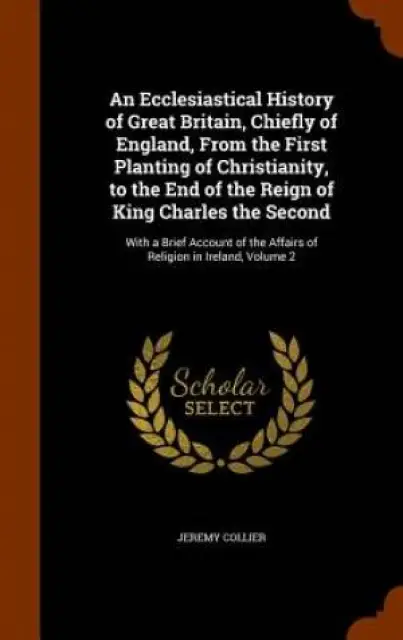 An Ecclesiastical History of Great Britain, Chiefly of England, from the First Planting of Christianity, to the End of the Reign of King Charles the Second