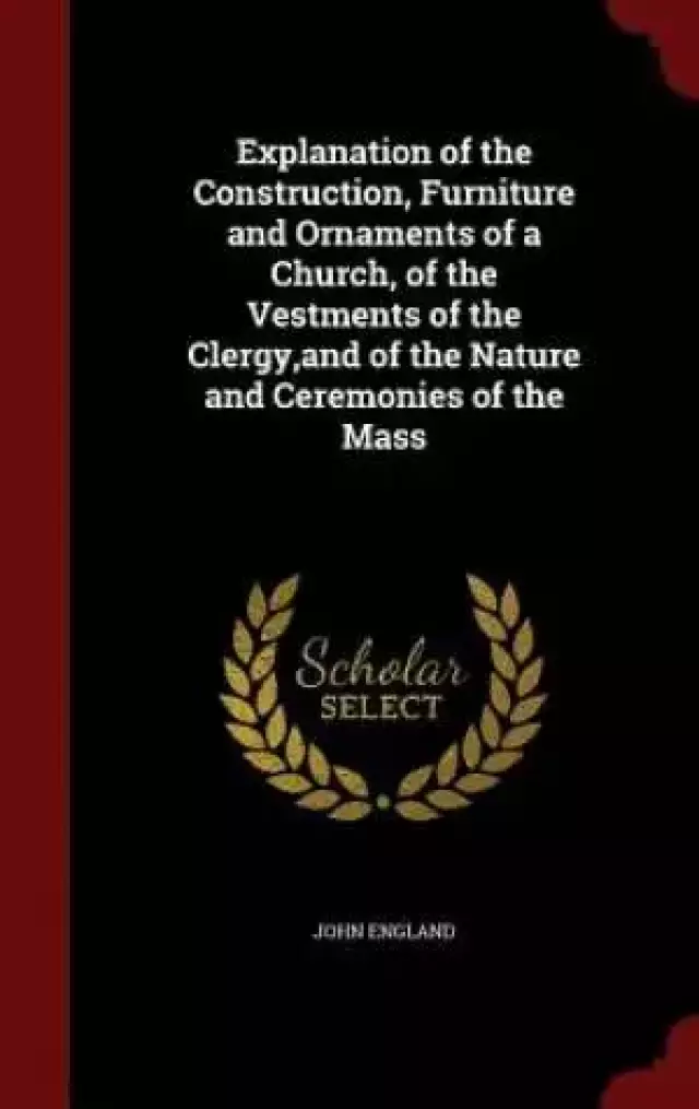 Explanation of the Construction, Furniture and Ornaments of a Church, of the Vestments of the Clergy, and of the Nature and Ceremonies of the Mass
