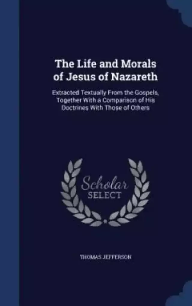 The Life and Morals of Jesus of Nazareth: Extracted Textually From the Gospels, Together With a Comparison of His Doctrines With Those of Others