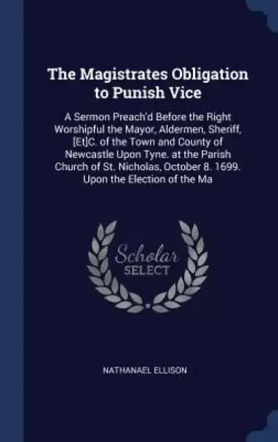 The Magistrates Obligation to Punish Vice: A Sermon Preach'd Before the Right Worshipful the Mayor, Aldermen, Sheriff, [Et]c. of the Town and County