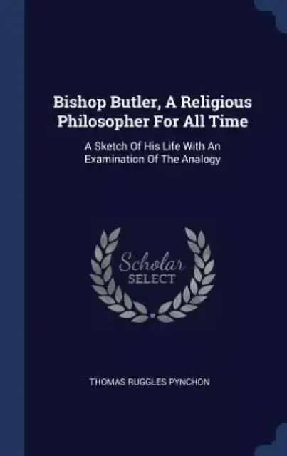 Bishop Butler, a Religious Philosopher for All Time: A Sketch of His Life with an Examination of the Analogy