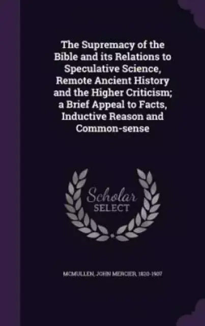 The Supremacy of the Bible and Its Relations to Speculative Science, Remote Ancient History and the Higher Criticism; A Brief Appeal to Facts, Inductive Reason and Common-Sense
