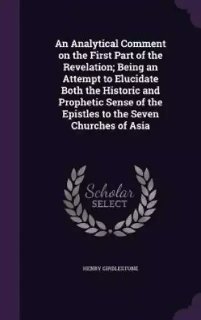 An Analytical Comment on the First Part of the Revelation; Being an Attempt to Elucidate Both the Historic and Prophetic Sense of the Epistles to the Seven Churches of Asia