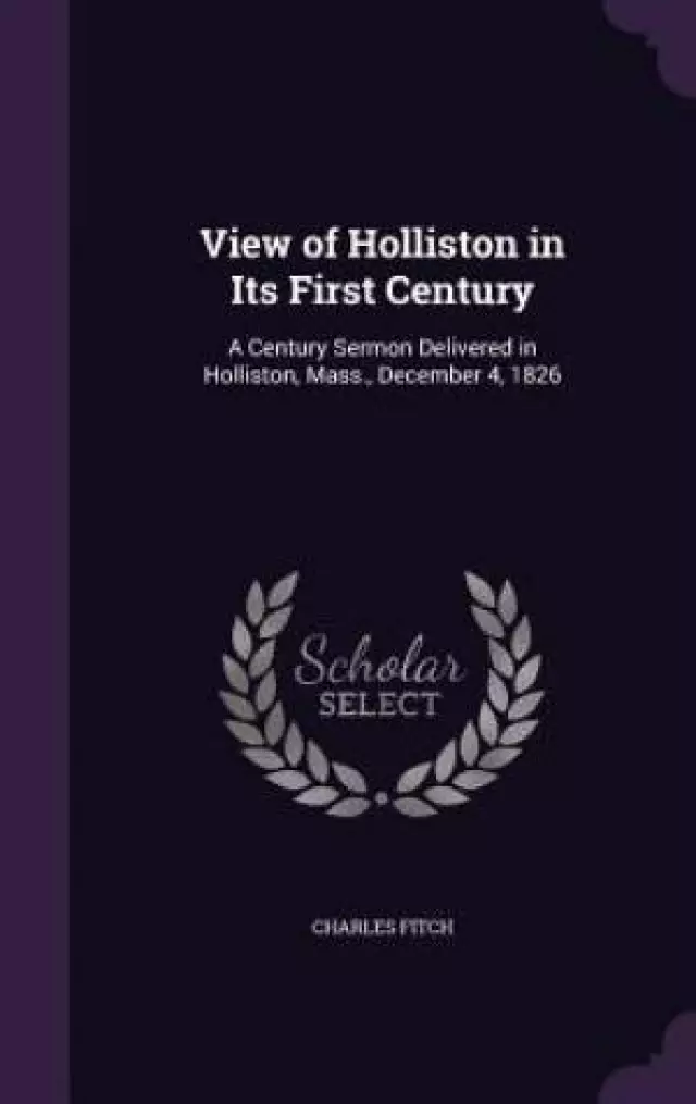 View of Holliston in Its First Century: A Century Sermon Delivered in Holliston, Mass., December 4, 1826