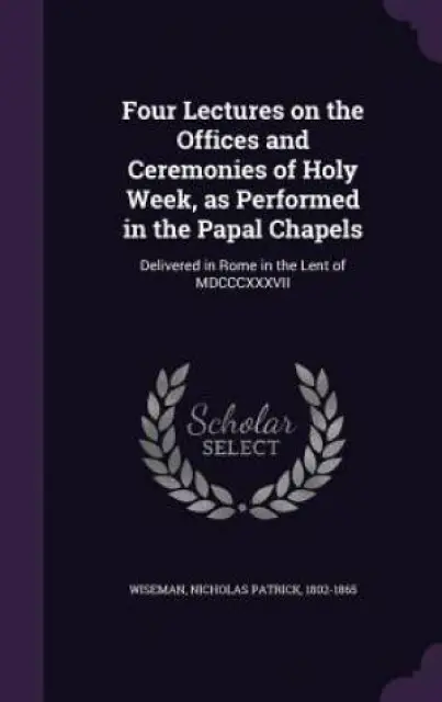 Four Lectures on the Offices and Ceremonies of Holy Week, as Performed in the Papal Chapels