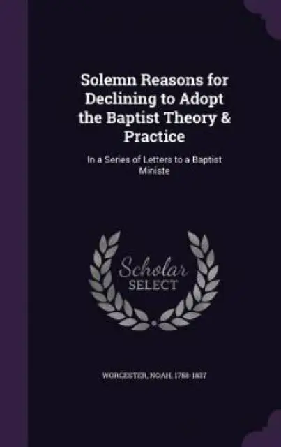 Solemn Reasons for Declining to Adopt the Baptist Theory & Practice