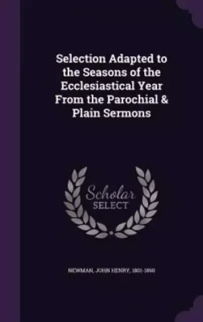 Selection Adapted to the Seasons of the Ecclesiastical Year from the Parochial & Plain Sermons