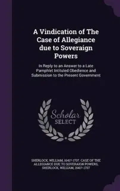 A Vindication of the Case of Allegiance Due to Soveraign Powers: In Reply to an Answer to a Late Pamphlet Intituled Obedience and Submission to the Pr