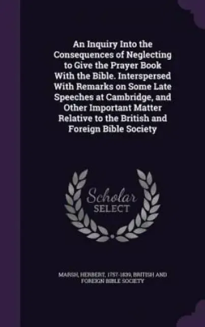 An Inquiry Into the Consequences of Neglecting to Give the Prayer Book with the Bible. Interspersed with Remarks on Some Late Speeches at Cambridge, and Other Important Matter Relative to the British and Foreign Bible Society