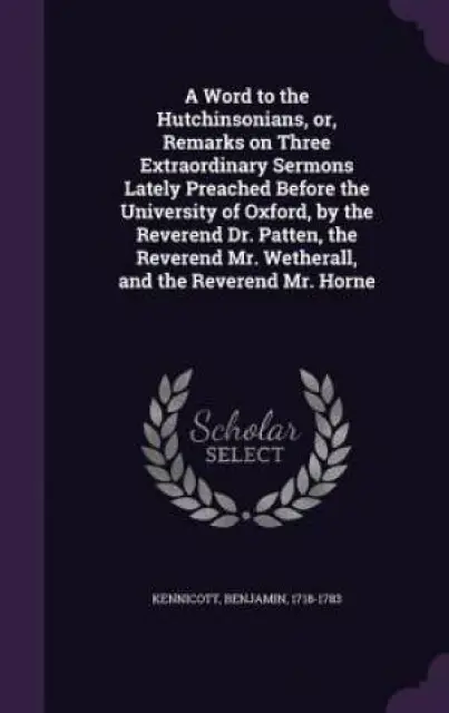 A Word to the Hutchinsonians, Or, Remarks on Three Extraordinary Sermons Lately Preached Before the University of Oxford, by the Reverend Dr. Patten, the Reverend Mr. Wetherall, and the Reverend Mr. Horne