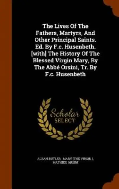 The Lives of the Fathers, Martyrs, and Other Principal Saints. Ed. by F.C. Husenbeth. [With] the History of the Blessed Virgin Mary, by the ABBE Orsini, Tr. by F.C. Husenbeth