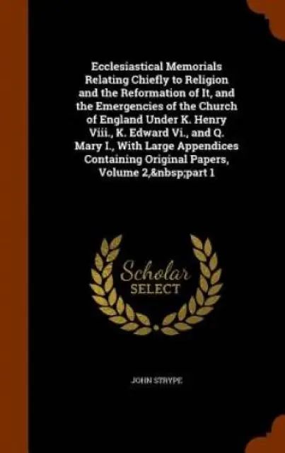 Ecclesiastical Memorials Relating Chiefly to Religion and the Reformation of It, and the Emergencies of the Church of England Under K. Henry VIII., K. Edward VI., and Q. Mary I., with Large Appendices Containing Original Papers, Volume 2, Part 1