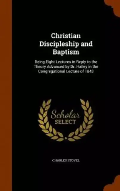 Christian Discipleship and Baptism: Being Eight Lectures in Reply to the Theory Advanced by Dr. Halley in the Congregational Lecture of 1843