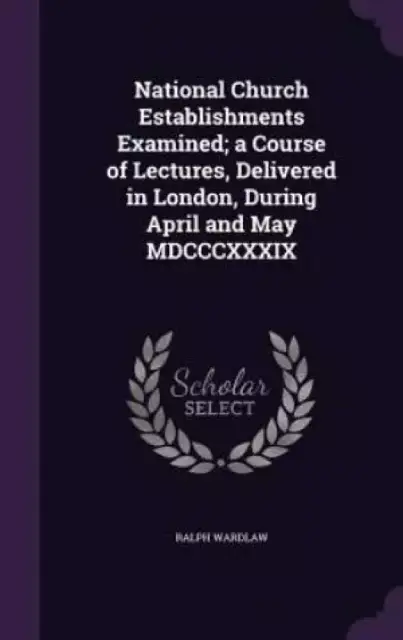 National Church Establishments Examined; a Course of Lectures, Delivered in London, During April and May MDCCCXXXIX
