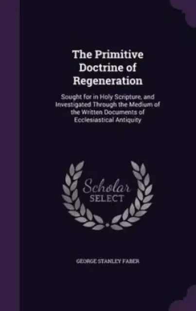 The Primitive Doctrine of Regeneration: Sought for in Holy Scripture, and Investigated Through the Medium of the Written Documents of Ecclesiastical A