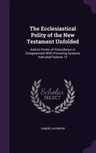 The Ecclesiastical Polity of the New Testament Unfolded: And its Points of Coincidence or Disagreement With Prevailing Systems Indicated Volume 13