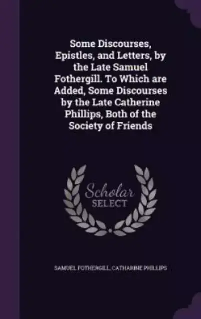 Some Discourses, Epistles, and Letters, by the Late Samuel Fothergill. To Which are Added, Some Discourses by the Late Catherine Phillips, Both of the