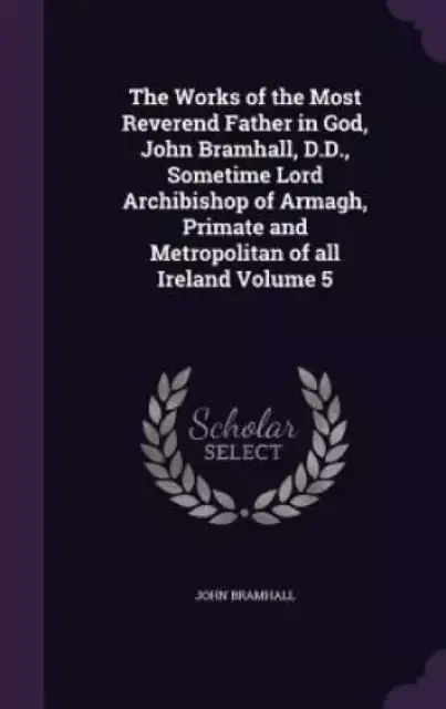 The Works of the Most Reverend Father in God, John Bramhall, D.D., Sometime Lord Archibishop of Armagh, Primate and Metropolitan of All Ireland Volume 5