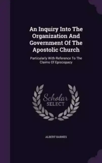 An Inquiry Into The Organization And Government Of The Apostolic Church: Particularly With Reference To The Claims Of Episcopacy
