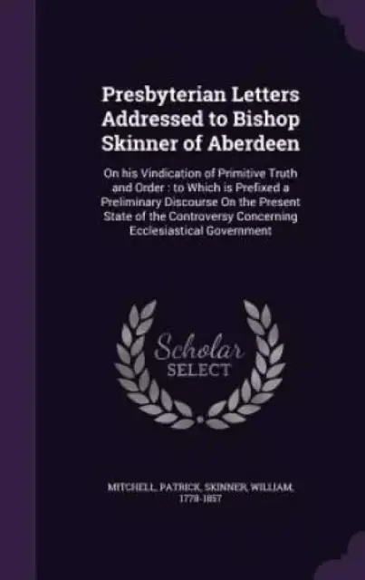 Presbyterian Letters Addressed to Bishop Skinner of Aberdeen: On his Vindication of Primitive Truth and Order : to Which is Prefixed a Preliminary Dis