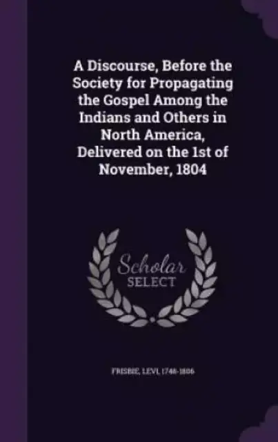 A Discourse, Before the Society for Propagating the Gospel Among the Indians and Others in North America, Delivered on the 1st of November, 1804