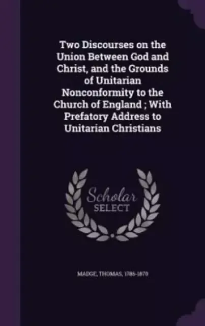 Two Discourses on the Union Between God and Christ, and the Grounds of Unitarian Nonconformity to the Church of England ; With Prefatory Address to Un