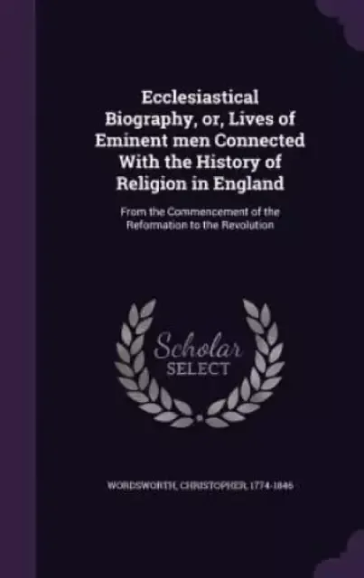 Ecclesiastical Biography, or, Lives of Eminent men Connected With the History of Religion in England: From the Commencement of the Reformation to the