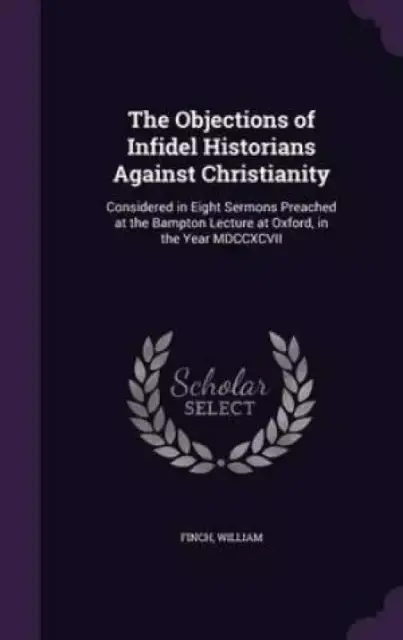The Objections of Infidel Historians Against Christianity: Considered in Eight Sermons Preached at the Bampton Lecture at Oxford, in the Year MDCCXCVI