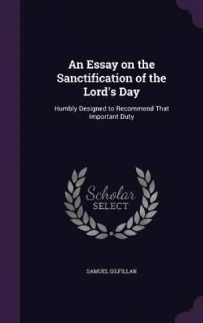 An Essay on the Sanctification of the Lord's Day: Humbly Designed to Recommend That Important Duty