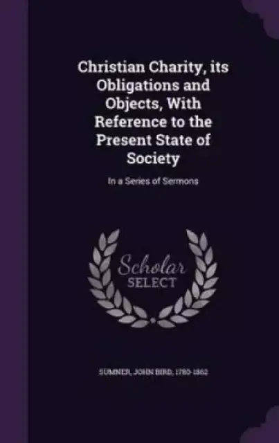 Christian Charity, its Obligations and Objects, With Reference to the Present State of Society: In a Series of Sermons