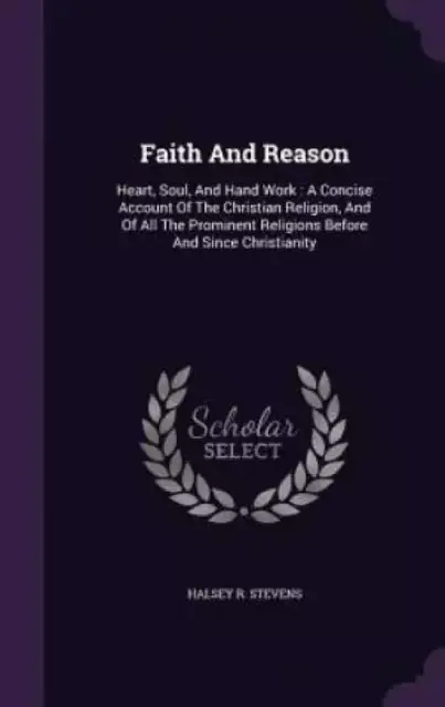 Faith And Reason: Heart, Soul, And Hand Work : A Concise Account Of The Christian Religion, And Of All The Prominent Religions Before And Since Christ