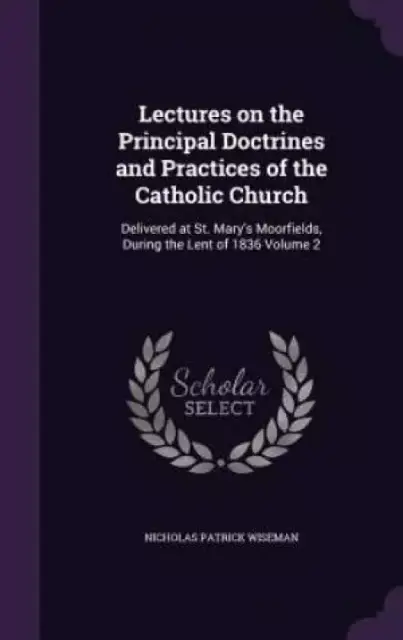 Lectures on the Principal Doctrines and Practices of the Catholic Church: Delivered at St. Mary's Moorfields, During the Lent of 1836 Volume 2